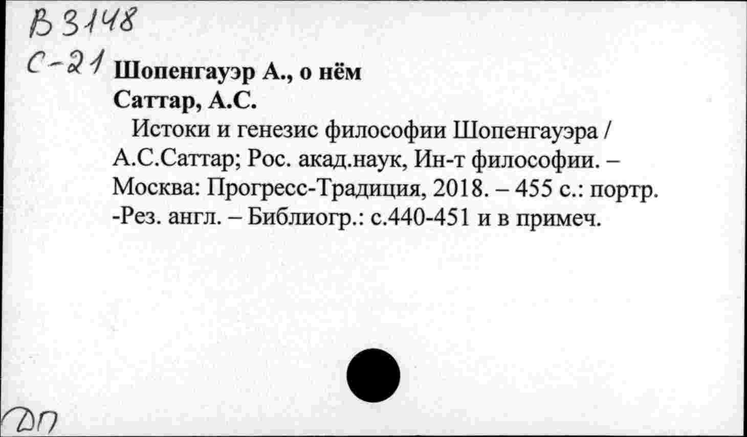 ﻿~ 3 Шопенгауэр А., о нём
Саттар, А.С.
Истоки и генезис философии Шопенгауэра / А.С.Саттар; Рос. акад.наук, Ин-т философии. -Москва: Прогресс-Традиция, 2018. - 455 с.: портр. -Рез. англ. - Библиогр.: с.440-451 и в примеч.